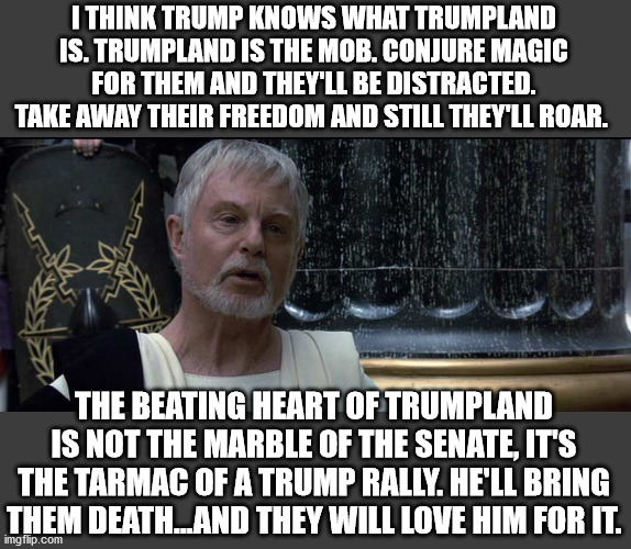 Gracchus speaks of Trump, Trumpland, and the Mob | I THINK TRUMP KNOWS WHAT TRUMPLAND IS. TRUMPLAND IS THE MOB. CONJURE MAGIC FOR THEM AND THEY'LL BE DISTRACTED. TAKE AWAY THEIR FREEDOM AND STILL THEY'LL ROAR. THE BEATING HEART OF TRUMPLAND IS NOT THE MARBLE OF THE SENATE, IT'S THE TARMAC OF A TRUMP RALLY. HE'LL BRING THEM DEATH...AND THEY WILL LOVE HIM FOR IT. | image tagged in trump,treason,capitol hill,mob,republicans,election 2020 | made w/ Imgflip meme maker