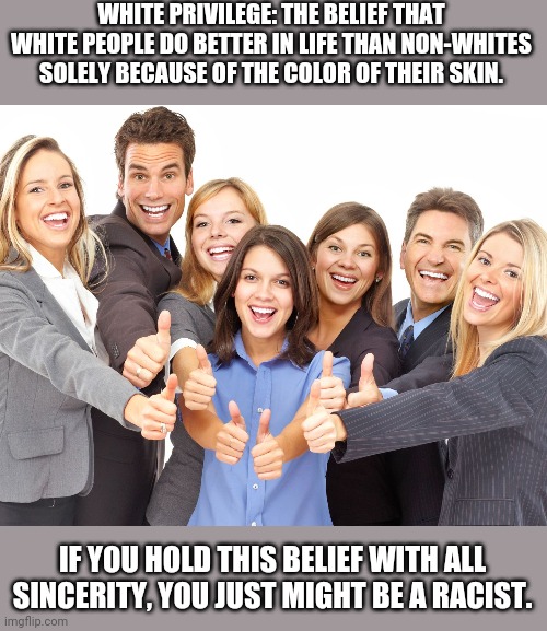 Claiming someone has "white privilege" is pretty much saying that someone's better because they're white. | WHITE PRIVILEGE: THE BELIEF THAT WHITE PEOPLE DO BETTER IN LIFE THAN NON-WHITES SOLELY BECAUSE OF THE COLOR OF THEIR SKIN. IF YOU HOLD THIS BELIEF WITH ALL SINCERITY, YOU JUST MIGHT BE A RACIST. | image tagged in white people,white privilege,bigotry,racism,low expectations,woke | made w/ Imgflip meme maker