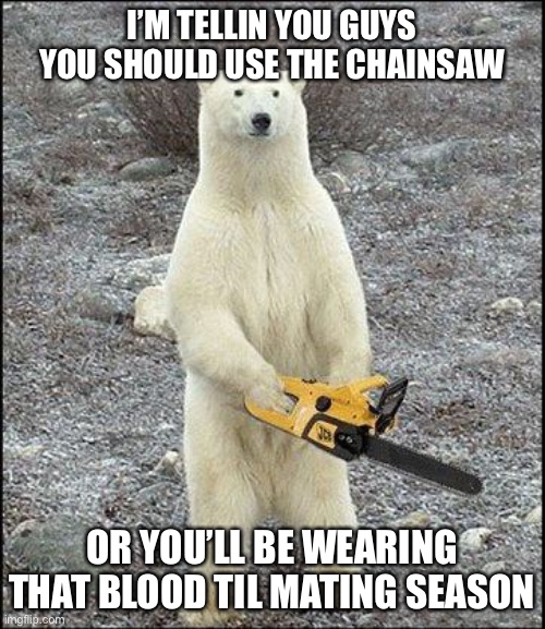 chainsaw polar bear | I’M TELLIN YOU GUYS YOU SHOULD USE THE CHAINSAW OR YOU’LL BE WEARING THAT BLOOD TIL MATING SEASON | image tagged in chainsaw polar bear | made w/ Imgflip meme maker