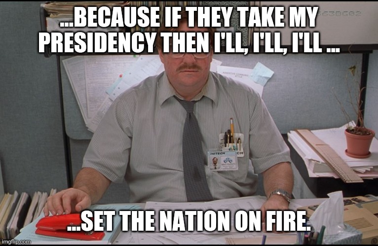 Soo, yeah... |  ...BECAUSE IF THEY TAKE MY PRESIDENCY THEN I'LL, I'LL, I'LL ... ...SET THE NATION ON FIRE. | image tagged in office space stapler | made w/ Imgflip meme maker