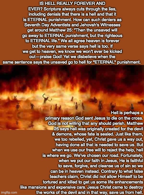 IS HELL REALLY FOREVER AND EVER? Scripture always cuts through the lies, including denials that there is a hell and that it is ETERNAL punishment. How can such deniers as Seventh Day Adventists and Jehovah's Witnesses get around Matthew 25: "Then the unsaved will go away to ETERNAL punishment, but the righteous to ETERNAL life.” We all agree heaven is forever but the very same verse says hell is too. If we get to heaven, we know we won’t ever be kicked out—praise God! Yet we disbelieve when the same sentence says the unsaved go to hell for “ETERNAL" punishment. Hell is perhaps a primary reason God sent Jesus to die on the cross. God is not willing that any should perish. Matthew 25 says hell was originally created for the devil & demons, whose fate is sealed. Just like them, we too rebelled, yet, Christ gave us a way out, having done all that is needed to save us. But when we use our free will to reject the help, hell is where we go. We’ve chosen our road. Fortunately, when we put our faith in Jesus, He is faithful to save, forgive, and cleanse us of sin so we can be in heaven instead. Contrary to what false teachers claim, Christ did not allow Himself to be tortured and killed to get us some life enhancements like mansions and expensive cars. Jesus Christ came to destroy
the works of the devil and in that way, save us from hell. | image tagged in hell,death,heaven,eternity,purpose,life | made w/ Imgflip meme maker