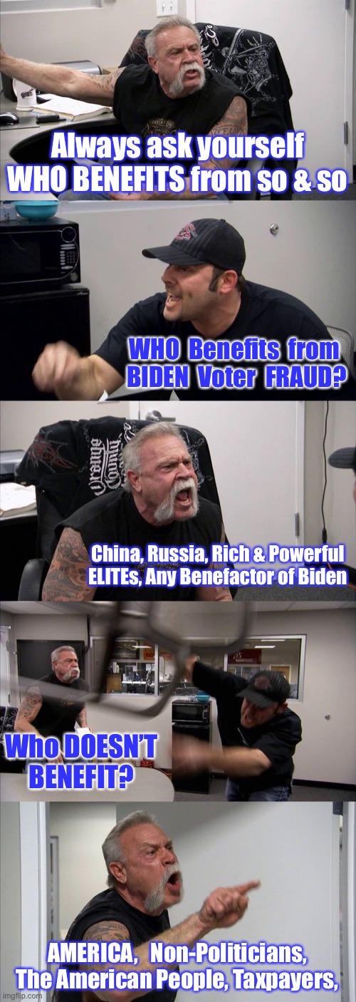 American Chopper Argument Meme | Always ask yourself WHO BENEFITS from so & so; WHO  Benefits  from 
BIDEN  Voter  FRAUD? China, Russia, Rich & Powerful ELITEs, Any Benefactor of Biden; Who DOESN’T BENEFIT? AMERICA,   Non-Politicians,  The American People, Taxpayers, | image tagged in memes,american chopper argument | made w/ Imgflip meme maker