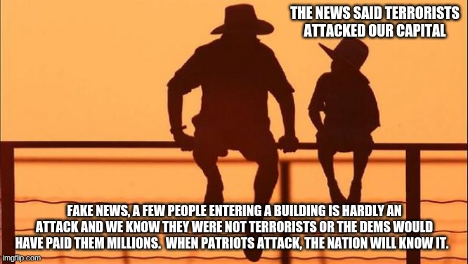 Cowboy wisdom on fake news | THE NEWS SAID TERRORISTS ATTACKED OUR CAPITAL; FAKE NEWS, A FEW PEOPLE ENTERING A BUILDING IS HARDLY AN ATTACK AND WE KNOW THEY WERE NOT TERRORISTS OR THE DEMS WOULD HAVE PAID THEM MILLIONS.  WHEN PATRIOTS ATTACK, THE NATION WILL KNOW IT. | image tagged in cowboy father and son,cowboy wisdom,fake news,false flag,the war has not started,stop the steal | made w/ Imgflip meme maker