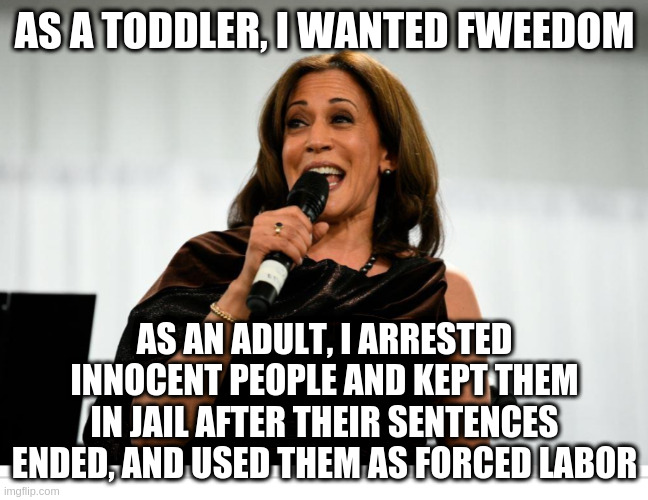 kamala is the worst | AS A TODDLER, I WANTED FWEEDOM; AS AN ADULT, I ARRESTED INNOCENT PEOPLE AND KEPT THEM IN JAIL AFTER THEIR SENTENCES ENDED, AND USED THEM AS FORCED LABOR | image tagged in kamala harris,freedom,slavery,corruption,doublethink,hypocrisy | made w/ Imgflip meme maker