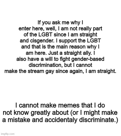 Explanation of why I am here (Just a straight ally) | If you ask me why I enter here, well, I am not really part of the LGBT since I am straight and cisgender. I support the LGBT and that is the main reason why I am here. Just a straight ally. I also have a will to fight gender-based discrimination, but I cannot make the stream gay since again, I am straight. I cannot make memes that I do not know greatly about (or I might make a mistake and accidentaly discriminate.) | image tagged in blank white template,lgbtq | made w/ Imgflip meme maker