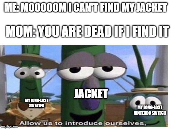 ME: MOOOOOM I CAN'T FIND MY JACKET; MOM: YOU ARE DEAD IF I FIND IT; JACKET; MY LONG-LOST SWEATER; MY LONG-LOST NINTENDO SWITCH | image tagged in veggietales 'allow us to introduce ourselfs' | made w/ Imgflip meme maker