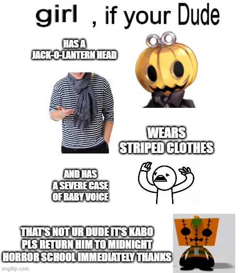 Girl, if your dude... | HAS A JACK-O-LANTERN HEAD; WEARS STRIPED CLOTHES; AND HAS A SEVERE CASE OF BABY VOICE; THAT'S NOT UR DUDE IT'S KABO
PLS RETURN HIM TO MIDNIGHT HORROR SCHOOL IMMEDIATELY THANKS | image tagged in dude if your girl,midnight horror school,pumpking the testloid,asdfmovie | made w/ Imgflip meme maker