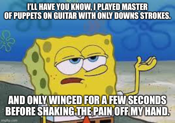 I did the impossible | I’LL HAVE YOU KNOW, I PLAYED MASTER OF PUPPETS ON GUITAR WITH ONLY DOWNS STROKES. AND ONLY WINCED FOR A FEW SECONDS BEFORE SHAKING THE PAIN OFF MY HAND. | image tagged in tough spongebob | made w/ Imgflip meme maker
