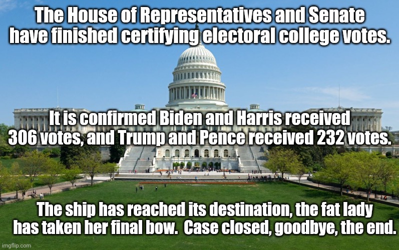 It is absolutely, positively, certifiably, undeniably over. | The House of Representatives and Senate have finished certifying electoral college votes. It is confirmed Biden and Harris received 306 votes, and Trump and Pence received 232 votes. The ship has reached its destination, the fat lady has taken her final bow.  Case closed, goodbye, the end. | image tagged in capitol hill | made w/ Imgflip meme maker