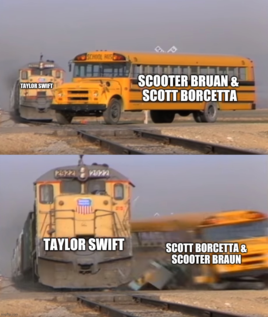 A train hitting a school bus | SCOOTER BRUAN & 
SCOTT BORCETTA; TAYLOR SWIFT; TAYLOR SWIFT; SCOTT BORCETTA &
SCOOTER BRAUN | image tagged in a train hitting a school bus | made w/ Imgflip meme maker