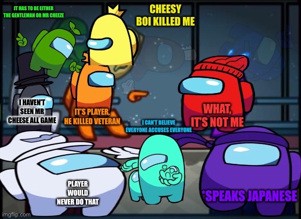 Do you see ejected PoopyFarts or Bro | IT HAS TO BE EITHER THE GENTLEMAN OR MR CHEEZE; CHEESY BOI KILLED ME; I HAVEN’T SEEN MR CHEESE ALL GAME; WHAT, IT’S NOT ME; IT’S PLAYER, HE KILLED VETERAN; I CAN’T BELIEVE EVERYONE ACCUSES EVERYONE; PLAYER WOULD NEVER DO THAT; *SPEAKS JAPANESE | image tagged in among us blame,gametoons,among us,memes,i dont know what i am doing | made w/ Imgflip meme maker
