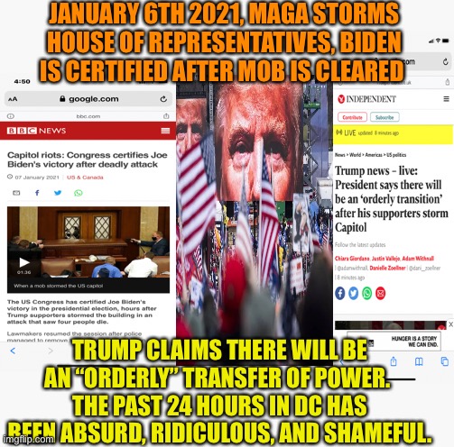 MAGA, Trump, and the rest of us | JANUARY 6TH 2021, MAGA STORMS HOUSE OF REPRESENTATIVES, BIDEN IS CERTIFIED AFTER MOB IS CLEARED; TRUMP CLAIMS THERE WILL BE AN “ORDERLY” TRANSFER OF POWER. 
THE PAST 24 HOURS IN DC HAS BEEN ABSURD, RIDICULOUS, AND SHAMEFUL. | image tagged in donald trump,maga,riots,dc,joe biden,president | made w/ Imgflip meme maker