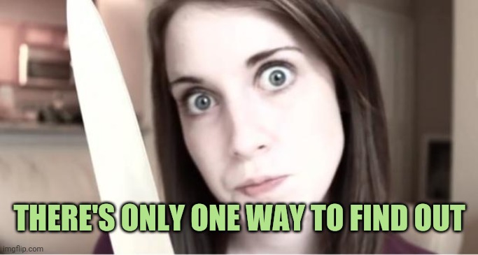 Overly Attached Girlfriend Knife | THERE'S ONLY ONE WAY TO FIND OUT | image tagged in overly attached girlfriend knife | made w/ Imgflip meme maker