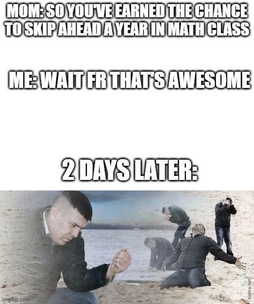 INSTANT REGRET | MOM: SO YOU'VE EARNED THE CHANCE
TO SKIP AHEAD A YEAR IN MATH CLASS; ME: WAIT FR THAT'S AWESOME; 2 DAYS LATER: | image tagged in blank white template,regret | made w/ Imgflip meme maker