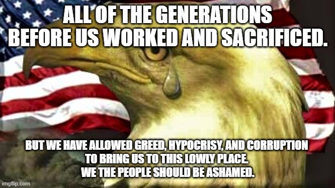 Eagle Ashamed | ALL OF THE GENERATIONS BEFORE US WORKED AND SACRIFICED. BUT WE HAVE ALLOWED GREED, HYPOCRISY, AND CORRUPTION 
                                   TO BRING US TO THIS LOWLY PLACE.                                    
WE THE PEOPLE SHOULD BE ASHAMED. | image tagged in politics | made w/ Imgflip meme maker