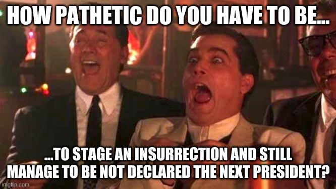 GOODFELLAS LAUGHING SCENE, HENRY HILL | HOW PATHETIC DO YOU HAVE TO BE... ...TO STAGE AN INSURRECTION AND STILL MANAGE TO BE NOT DECLARED THE NEXT PRESIDENT? | image tagged in goodfellas laughing scene henry hill | made w/ Imgflip meme maker