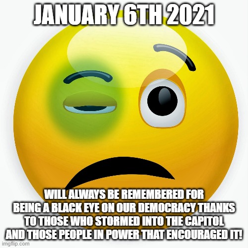 Black Eye | JANUARY 6TH 2021; WILL ALWAYS BE REMEMBERED FOR BEING A BLACK EYE ON OUR DEMOCRACY THANKS TO THOSE WHO STORMED INTO THE CAPITOL AND THOSE PEOPLE IN POWER THAT ENCOURAGED IT! | image tagged in black eye | made w/ Imgflip meme maker