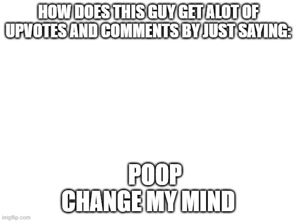 LIKE HOW |  HOW DOES THIS GUY GET ALOT OF UPVOTES AND COMMENTS BY JUST SAYING:; POOP
CHANGE MY MIND | image tagged in blank white template | made w/ Imgflip meme maker