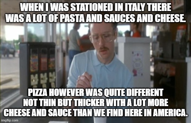 So I Guess You Can Say Things Are Getting Pretty Serious Meme | WHEN I WAS STATIONED IN ITALY THERE WAS A LOT OF PASTA AND SAUCES AND CHEESE. PIZZA HOWEVER WAS QUITE DIFFERENT NOT THIN BUT THICKER WITH A  | image tagged in memes,so i guess you can say things are getting pretty serious | made w/ Imgflip meme maker