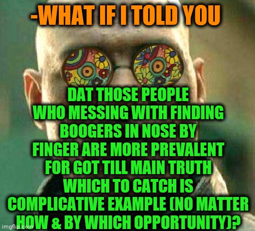 -Going deeper for back. | DAT THOSE PEOPLE WHO MESSING WITH FINDING BOOGERS IN NOSE BY FINGER ARE MORE PREVALENT FOR GOT TILL MAIN TRUTH WHICH TO CATCH IS COMPLICATIVE EXAMPLE (NO MATTER HOW & BY WHICH OPPORTUNITY)? -WHAT IF I TOLD YOU | image tagged in acid kicks in morpheus,boogers,fingers,i will find you,what if i told you,you can't handle the truth | made w/ Imgflip meme maker