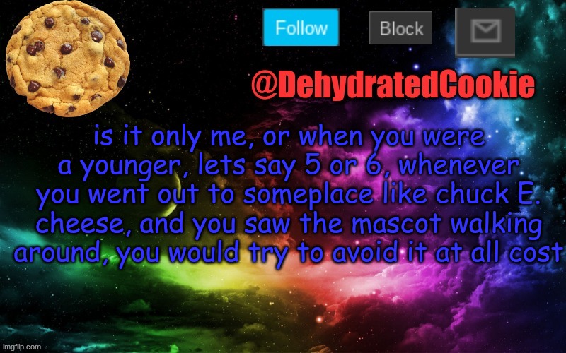 or is it just me? | is it only me, or when you were a younger, lets say 5 or 6, whenever you went out to someplace like chuck E. cheese, and you saw the mascot walking around, you would try to avoid it at all cost | image tagged in no,you can't be here,go away,stop reading,your just wasting your time,if you read all of the you just got nae nae'd | made w/ Imgflip meme maker