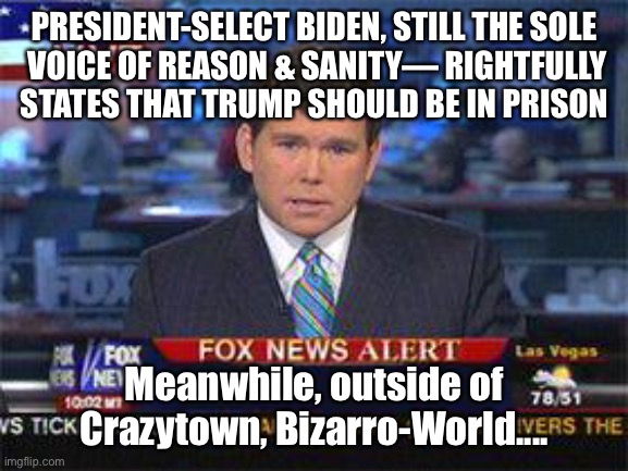 Fox news alert | PRESIDENT-SELECT BIDEN, STILL THE SOLE
 VOICE OF REASON & SANITY— RIGHTFULLY STATES THAT TRUMP SHOULD BE IN PRISON; Meanwhile, outside of Crazytown, Bizarro-World.... | image tagged in fox news alert | made w/ Imgflip meme maker