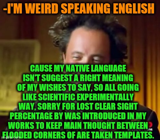 -Saying nice. | -I'M WEIRD SPEAKING ENGLISH; CAUSE MY NATIVE LANGUAGE ISN'T SUGGEST A RIGHT MEANING OF MY WISHES TO SAY, SO ALL GOING LIKE SCIENTIFIC EXPERIMENTALLY WAY, SORRY FOR LOST CLEAR SIGHT PERCENTAGE BY WAS INTRODUCED IN MY WORKS TO KEEP MAIN THOUGHT BETWEEN FLOODED CORNERS OF ARE TAKEN TEMPLATES. | image tagged in memes,ancient aliens,old english rap,he is speaking the language of the gods,my templates challenge,visible confusion | made w/ Imgflip meme maker