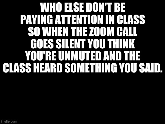 Guilty | WHO ELSE DON'T BE PAYING ATTENTION IN CLASS SO WHEN THE ZOOM CALL GOES SILENT YOU THINK YOU'RE UNMUTED AND THE CLASS HEARD SOMETHING YOU SAID. | image tagged in blank white template | made w/ Imgflip meme maker