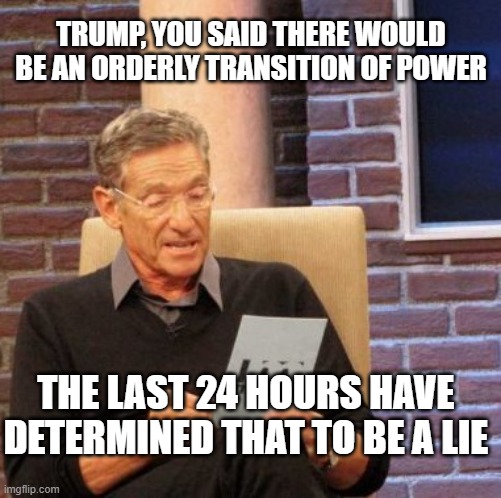 Maury ain't wrong, y'all | TRUMP, YOU SAID THERE WOULD BE AN ORDERLY TRANSITION OF POWER; THE LAST 24 HOURS HAVE DETERMINED THAT TO BE A LIE | image tagged in memes,maury lie detector | made w/ Imgflip meme maker