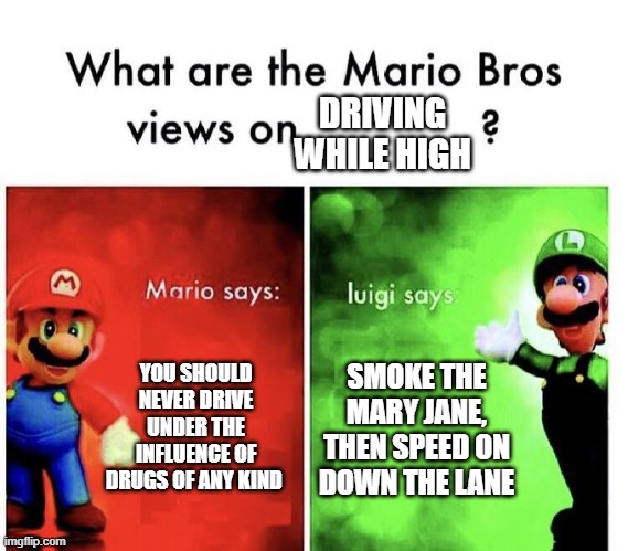 Mario Bros Views | DRIVING WHILE HIGH; YOU SHOULD NEVER DRIVE UNDER THE INFLUENCE OF DRUGS OF ANY KIND; SMOKE THE MARY JANE, THEN SPEED ON DOWN THE LANE | image tagged in mario bros views | made w/ Imgflip meme maker