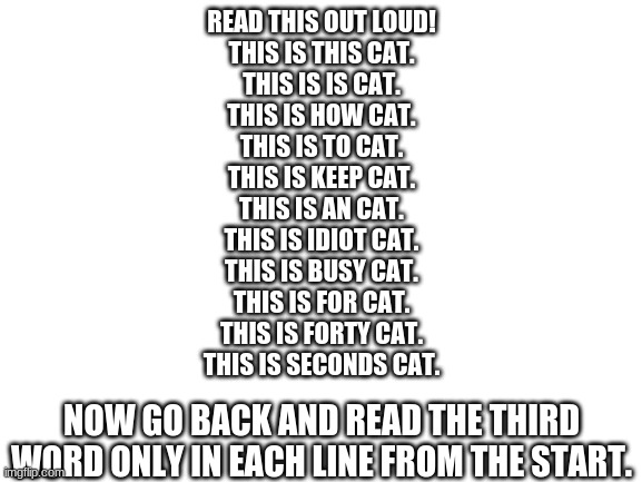 Blank White Template | READ THIS OUT LOUD!
THIS IS THIS CAT.
THIS IS IS CAT.
THIS IS HOW CAT.
THIS IS TO CAT.
THIS IS KEEP CAT.
THIS IS AN CAT.
THIS IS IDIOT CAT.
THIS IS BUSY CAT.
THIS IS FOR CAT.
THIS IS FORTY CAT.
THIS IS SECONDS CAT. NOW GO BACK AND READ THE THIRD WORD ONLY IN EACH LINE FROM THE START. | image tagged in blank white template,cats | made w/ Imgflip meme maker
