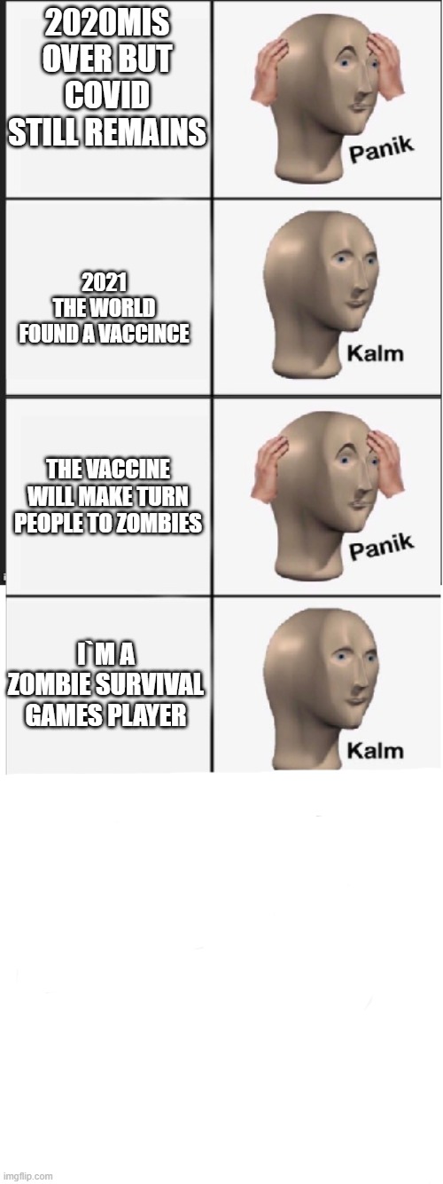 2021 zombie | 2020MIS OVER BUT COVID STILL REMAINS; 2021
THE WORLD FOUND A VACCINCE; THE VACCINE WILL MAKE TURN PEOPLE TO ZOMBIES; I`M A ZOMBIE SURVIVAL GAMES PLAYER | image tagged in panik kalm panik kalm panik kalm | made w/ Imgflip meme maker