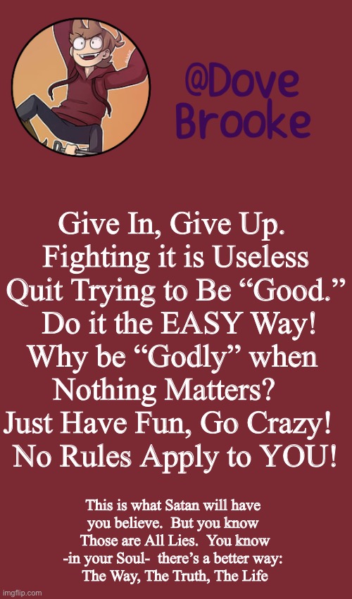 Dove's New Announcement Template | Give In, Give Up. 
Fighting it is Useless
Quit Trying to Be “Good.”
 Do it the EASY Way!
Why be “Godly” when 
Nothing Matters?   
Just Have Fun, Go Crazy!  
No Rules Apply to YOU! This is what Satan will have 
you believe.  But you know 
Those are All Lies.  You know -in your Soul-  there’s a better way: 
The Way, The Truth, The Life | image tagged in dove's new announcement template | made w/ Imgflip meme maker