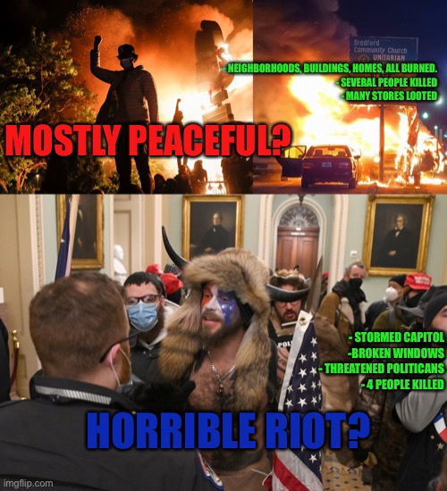 Democrats double standards | - NEIGHBORHOODS, BUILDINGS, HOMES, ALL BURNED.
- SEVERAL PEOPLE KILLED
- MANY STORES LOOTED; MOSTLY PEACEFUL? - STORMED CAPITOL
-BROKEN WINDOWS
- THREATENED POLITICANS
- 4 PEOPLE KILLED; HORRIBLE RIOT? | image tagged in blm riots,black lives matter,usa capitolium | made w/ Imgflip meme maker