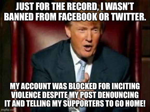 Democrats twisting the story. | JUST FOR THE RECORD, I WASN’T BANNED FROM FACEBOOK OR TWITTER. MY ACCOUNT WAS BLOCKED FOR INCITING VIOLENCE DESPITE MY POST DENOUNCING IT AND TELLING MY SUPPORTERS TO GO HOME! | image tagged in donald trump,funny,memes,twitter,facebook | made w/ Imgflip meme maker