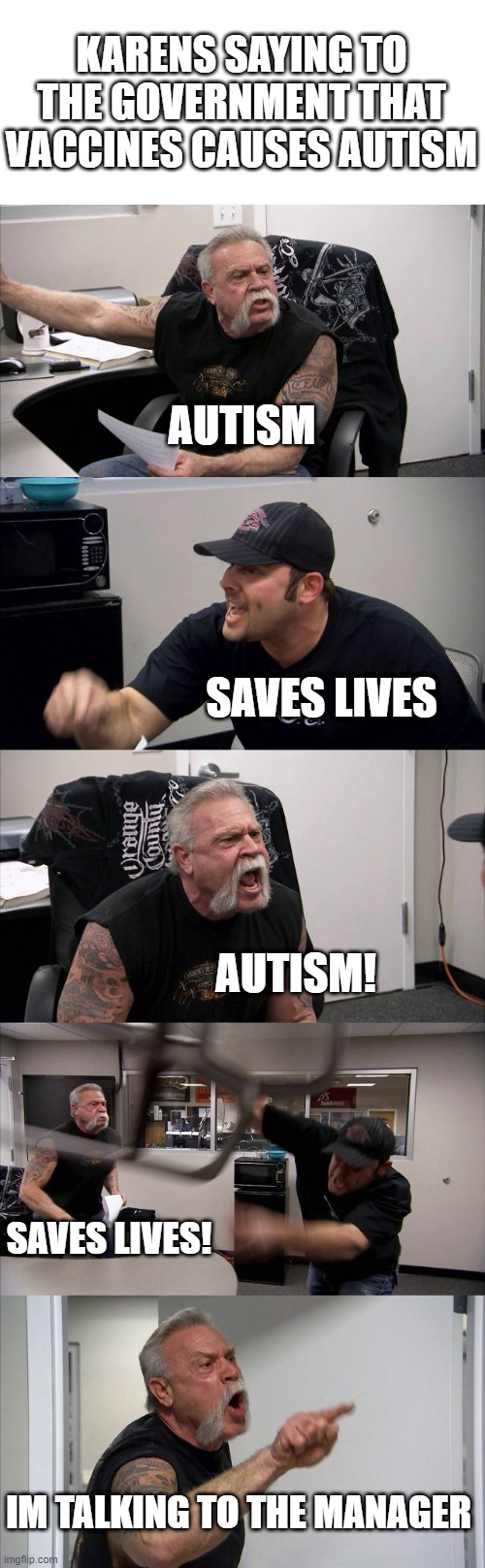 karens take the hint VACCINES DONT CAUSE AUTISM | KARENS SAYING TO THE GOVERNMENT THAT VACCINES CAUSES AUTISM; AUTISM; SAVES LIVES; AUTISM! SAVES LIVES! IM TALKING TO THE MANAGER | image tagged in memes,american chopper argument | made w/ Imgflip meme maker