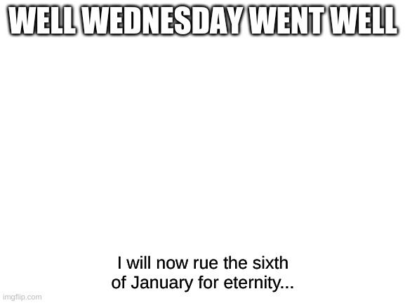 *Sigh* | WELL WEDNESDAY WENT WELL; I will now rue the sixth of January for eternity... | image tagged in blank white template | made w/ Imgflip meme maker