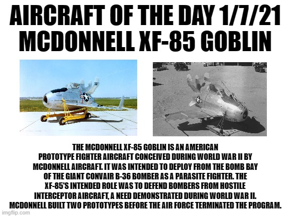1/7/21 | AIRCRAFT OF THE DAY 1/7/21
MCDONNELL XF-85 GOBLIN; THE MCDONNELL XF-85 GOBLIN IS AN AMERICAN PROTOTYPE FIGHTER AIRCRAFT CONCEIVED DURING WORLD WAR II BY MCDONNELL AIRCRAFT. IT WAS INTENDED TO DEPLOY FROM THE BOMB BAY OF THE GIANT CONVAIR B-36 BOMBER AS A PARASITE FIGHTER. THE XF-85'S INTENDED ROLE WAS TO DEFEND BOMBERS FROM HOSTILE INTERCEPTOR AIRCRAFT, A NEED DEMONSTRATED DURING WORLD WAR II. MCDONNELL BUILT TWO PROTOTYPES BEFORE THE AIR FORCE TERMINATED THE PROGRAM. | image tagged in blank white template | made w/ Imgflip meme maker
