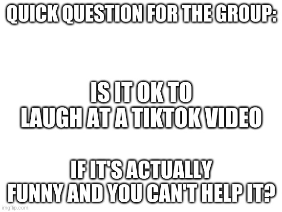 I have a question... | QUICK QUESTION FOR THE GROUP:; IS IT OK TO LAUGH AT A TIKTOK VIDEO; IF IT'S ACTUALLY FUNNY AND YOU CAN'T HELP IT? | image tagged in blank white template,tiktok,funny,laughing | made w/ Imgflip meme maker