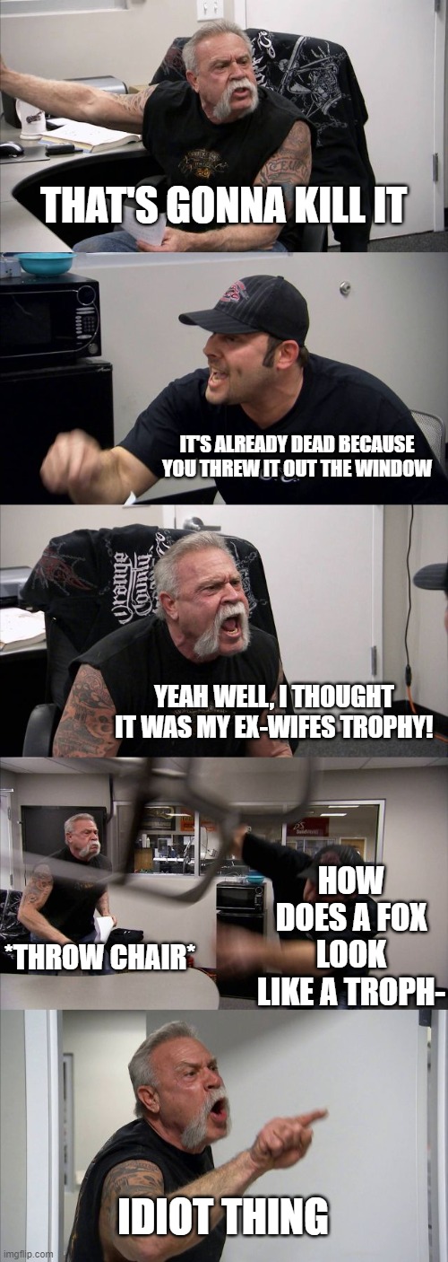 American Chopper Argument | THAT'S GONNA KILL IT; IT'S ALREADY DEAD BECAUSE YOU THREW IT OUT THE WINDOW; YEAH WELL, I THOUGHT IT WAS MY EX-WIFES TROPHY! HOW DOES A FOX LOOK LIKE A TROPH-; *THROW CHAIR*; IDIOT THING | image tagged in memes,american chopper argument | made w/ Imgflip meme maker