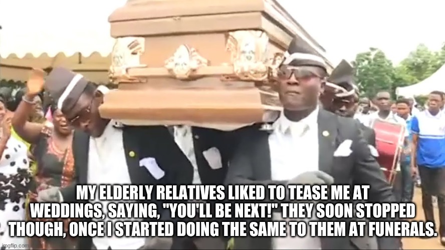Coffin Dance | MY ELDERLY RELATIVES LIKED TO TEASE ME AT WEDDINGS, SAYING, "YOU'LL BE NEXT!" THEY SOON STOPPED THOUGH, ONCE I STARTED DOING THE SAME TO THEM AT FUNERALS. | image tagged in coffin dance | made w/ Imgflip meme maker