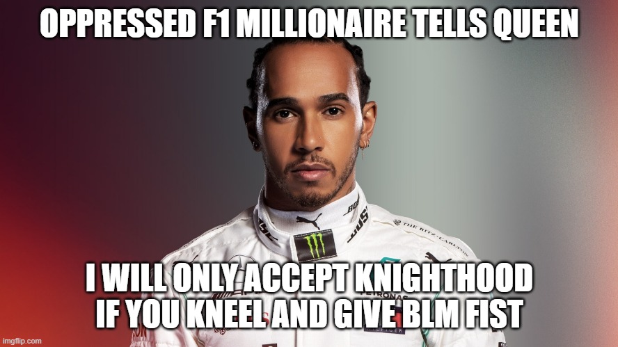 Lewis Hamilton | OPPRESSED F1 MILLIONAIRE TELLS QUEEN; I WILL ONLY ACCEPT KNIGHTHOOD IF YOU KNEEL AND GIVE BLM FIST | image tagged in lewis hamilton | made w/ Imgflip meme maker