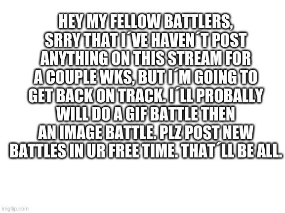 Annoucement | HEY MY FELLOW BATTLERS, SRRY THAT I´VE HAVEN´T POST ANYTHING ON THIS STREAM FOR A COUPLE WKS, BUT I´M GOING TO GET BACK ON TRACK. I´LL PROBALLY WILL DO A GIF BATTLE THEN AN IMAGE BATTLE. PLZ POST NEW BATTLES IN UR FREE TIME. THAT´LL BE ALL. | image tagged in blank white template | made w/ Imgflip meme maker