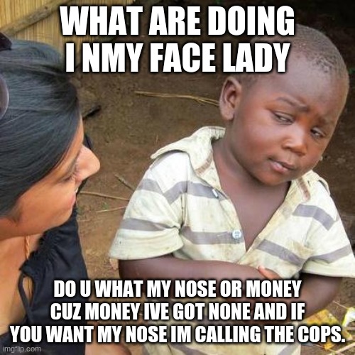 lady out my face | WHAT ARE DOING I NMY FACE LADY; DO U WHAT MY NOSE OR MONEY CUZ MONEY IVE GOT NONE AND IF YOU WANT MY NOSE IM CALLING THE COPS. | image tagged in memes,third world skeptical kid | made w/ Imgflip meme maker