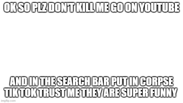 plz dont kill me | OK SO PLZ DON'T KILL ME GO ON YOUTUBE; AND IN THE SEARCH BAR PUT IN CORPSE TIK TOK TRUST ME THEY ARE SUPER FUNNY | image tagged in memes | made w/ Imgflip meme maker