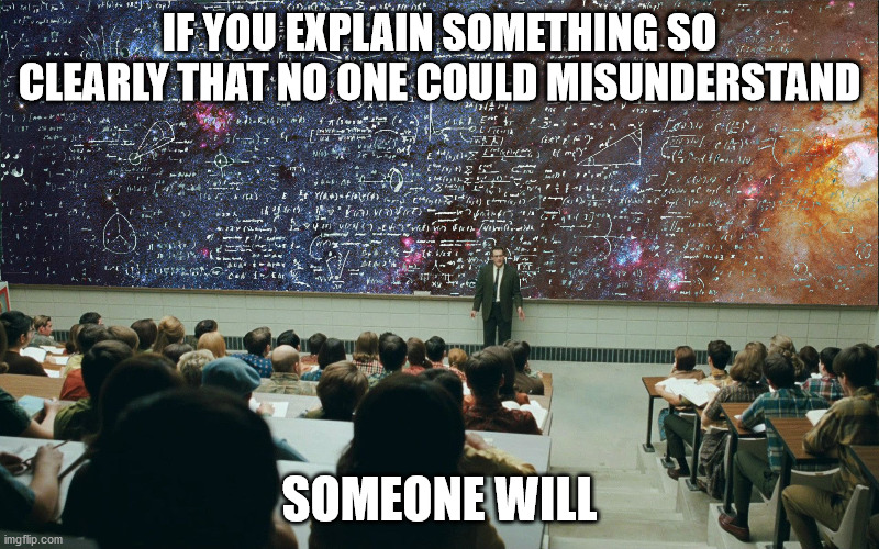 Chisolm's Second Corollary | IF YOU EXPLAIN SOMETHING SO CLEARLY THAT NO ONE COULD MISUNDERSTAND; SOMEONE WILL | image tagged in serious man chalkboard,murphy's law,if things can go wrong they will | made w/ Imgflip meme maker