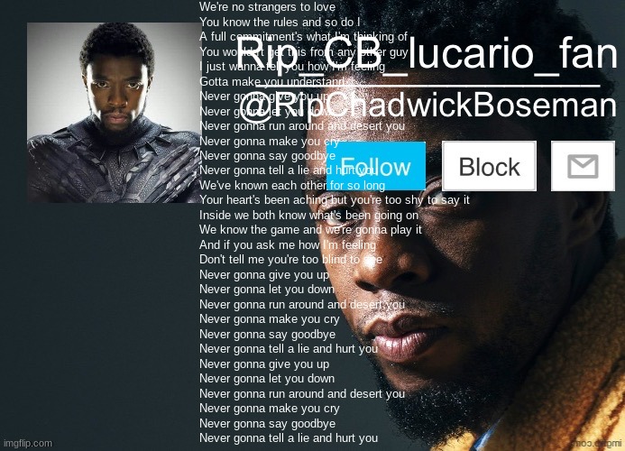 RipChadwickBoseman template | We're no strangers to love
You know the rules and so do I
A full commitment's what I'm thinking of
You wouldn't get this from any other guy
I just wanna tell you how I'm feeling
Gotta make you understand
Never gonna give you up
Never gonna let you down
Never gonna run around and desert you
Never gonna make you cry
Never gonna say goodbye
Never gonna tell a lie and hurt you
We've known each other for so long
Your heart's been aching but you're too shy to say it
Inside we both know what's been going on
We know the game and we're gonna play it
And if you ask me how I'm feeling
Don't tell me you're too blind to see
Never gonna give you up
Never gonna let you down
Never gonna run around and desert you
Never gonna make you cry
Never gonna say goodbye
Never gonna tell a lie and hurt you
Never gonna give you up
Never gonna let you down
Never gonna run around and desert you
Never gonna make you cry
Never gonna say goodbye
Never gonna tell a lie and hurt you | image tagged in ripchadwickboseman template | made w/ Imgflip meme maker