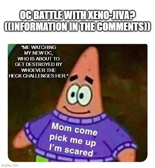 Do I need a title- | *ME WATCHING MY NEW OC, WHO IS ABOUT TO GET DESTROYED BY WHOEVER THE HECK CHALLENGES HER:*; OC BATTLE WITH XENO-JIVA? ((INFORMATION IN THE COMMENTS)) | image tagged in patrick mom come pick me up i'm scared | made w/ Imgflip meme maker