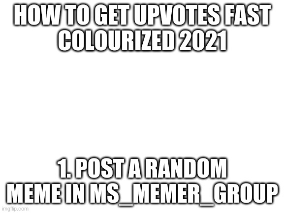 Blank White Template | HOW TO GET UPVOTES FAST
COLOURIZED 2021; 1. POST A RANDOM MEME IN MS_MEMER_GROUP | image tagged in blank white template | made w/ Imgflip meme maker