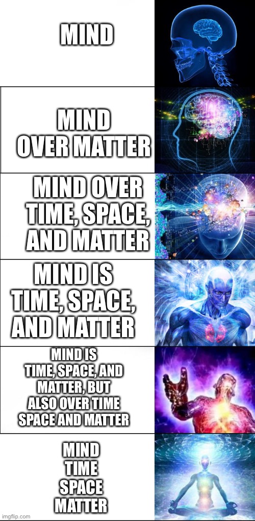 Mind over matter | MIND; MIND OVER MATTER; MIND OVER TIME, SPACE, AND MATTER; MIND IS TIME, SPACE, AND MATTER; MIND IS TIME, SPACE, AND MATTER, BUT ALSO OVER TIME SPACE AND MATTER; MIND
TIME
SPACE
MATTER | image tagged in expanding brain six stages | made w/ Imgflip meme maker